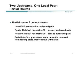 193193193© 2002, Cisco Systems, Inc. All rights reserved.AfNOG 3
Two Upstreams, One Local Peer:
Partial Routes
• Partial routes from upstreams
Use OSPF to determine outbound path
Router D default has metric 10 – primary outbound path
Router C default has metric 30 – backup outbound path
Serial interface goes down, static default is removed
from routing table, OSPF default withdrawn
 