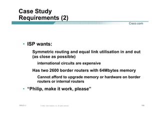 196196196© 2002, Cisco Systems, Inc. All rights reserved.AfNOG 3
Case Study
Requirements (2)
• ISP wants:
Symmetric routing and equal link utilisation in and out
(as close as possible)
international circuits are expensive
Has two 2600 border routers with 64Mbytes memory
Cannot afford to upgrade memory or hardware on border
routers or internal routers
• “Philip, make it work, please”
 