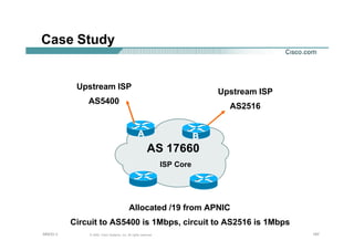197197197© 2002, Cisco Systems, Inc. All rights reserved.AfNOG 3
Case Study
AS 17660
AA
Upstream ISP
AS2516
BB
Upstream ISP
AS5400
ISP Core
Allocated /19 from APNIC
Circuit to AS5400 is 1Mbps, circuit to AS2516 is 1Mbps
 