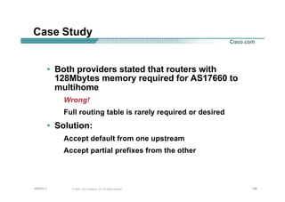 198198198© 2002, Cisco Systems, Inc. All rights reserved.AfNOG 3
Case Study
• Both providers stated that routers with
128Mbytes memory required for AS17660 to
multihome
Wrong!
Full routing table is rarely required or desired
• Solution:
Accept default from one upstream
Accept partial prefixes from the other
 