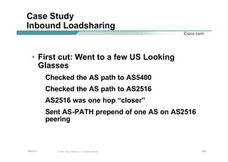 199199199© 2002, Cisco Systems, Inc. All rights reserved.AfNOG 3
Case Study
Inbound Loadsharing
• First cut: Went to a few US Looking
Glasses
Checked the AS path to AS5400
Checked the AS path to AS2516
AS2516 was one hop “closer”
Sent AS-PATH prepend of one AS on AS2516
peering
 