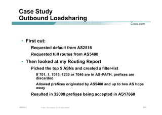 201201201© 2002, Cisco Systems, Inc. All rights reserved.AfNOG 3
Case Study
Outbound Loadsharing
• First cut:
Requested default from AS2516
Requested full routes from AS5400
• Then looked at my Routing Report
Picked the top 5 ASNs and created a filter-list
If 701, 1, 7018, 1239 or 7046 are in AS-PATH, prefixes are
discarded
Allowed prefixes originated by AS5400 and up to two AS hops
away
Resulted in 32000 prefixes being accepted in AS17660
 