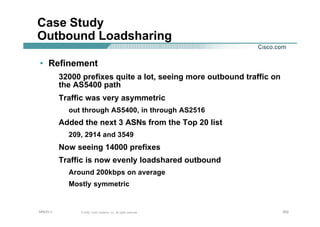 202202202© 2002, Cisco Systems, Inc. All rights reserved.AfNOG 3
Case Study
Outbound Loadsharing
• Refinement
32000 prefixes quite a lot, seeing more outbound traffic on
the AS5400 path
Traffic was very asymmetric
out through AS5400, in through AS2516
Added the next 3 ASNs from the Top 20 list
209, 2914 and 3549
Now seeing 14000 prefixes
Traffic is now evenly loadshared outbound
Around 200kbps on average
Mostly symmetric
 