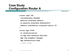 203203203© 2002, Cisco Systems, Inc. All rights reserved.AfNOG 3
Case Study
Configuration Router A
router ospf 100
log-adjacency-changes
passive-interface default
no passive-interface Ethernet0/0
default-information originate metric 20
!
router bgp 17660
no synchronization
no bgp fast-external-fallover
bgp log-neighbor-changes
bgp deterministic-med
...next slide
 