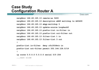 204204204© 2002, Cisco Systems, Inc. All rights reserved.AfNOG 3
Case Study
Configuration Router A
neighbor 166.49.165.13 remote-as 5400
neighbor 166.49.165.13 description eBGP multihop to AS5400
neighbor 166.49.165.13 ebgp-multihop 5
neighbor 166.49.165.13 update-source Loopback0
neighbor 166.49.165.13 prefix-list in-filter in
neighbor 166.49.165.13 prefix-list out-filter out
neighbor 166.49.165.13 filter-list 1 in
neighbor 166.49.165.13 filter-list 3 out
!
prefix-list in-filter deny rfc1918etc in
prefix-list out-filter permit 202.144.128.0/19
!
ip route 0.0.0.0 0.0.0.0 serial 0/0 254
...next slide
 