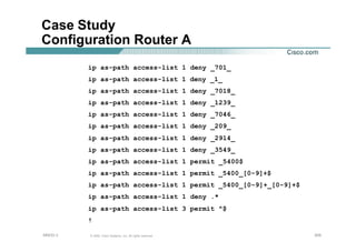 205205205© 2002, Cisco Systems, Inc. All rights reserved.AfNOG 3
Case Study
Configuration Router A
ip as-path access-list 1 deny _701_
ip as-path access-list 1 deny _1_
ip as-path access-list 1 deny _7018_
ip as-path access-list 1 deny _1239_
ip as-path access-list 1 deny _7046_
ip as-path access-list 1 deny _209_
ip as-path access-list 1 deny _2914_
ip as-path access-list 1 deny _3549_
ip as-path access-list 1 permit _5400$
ip as-path access-list 1 permit _5400_[0-9]+$
ip as-path access-list 1 permit _5400_[0-9]+_[0-9]+$
ip as-path access-list 1 deny .*
ip as-path access-list 3 permit ^$
!
 