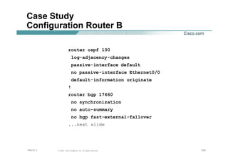 206206206© 2002, Cisco Systems, Inc. All rights reserved.AfNOG 3
Case Study
Configuration Router B
router ospf 100
log-adjacency-changes
passive-interface default
no passive-interface Ethernet0/0
default-information originate
!
router bgp 17660
no synchronization
no auto-summary
no bgp fast-external-fallover
...next slide
 