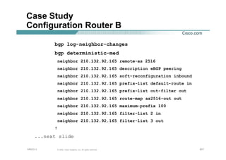 207207207© 2002, Cisco Systems, Inc. All rights reserved.AfNOG 3
Case Study
Configuration Router B
bgp log-neighbor-changes
bgp deterministic-med
neighbor 210.132.92.165 remote-as 2516
neighbor 210.132.92.165 description eBGP peering
neighbor 210.132.92.165 soft-reconfiguration inbound
neighbor 210.132.92.165 prefix-list default-route in
neighbor 210.132.92.165 prefix-list out-filter out
neighbor 210.132.92.165 route-map as2516-out out
neighbor 210.132.92.165 maximum-prefix 100
neighbor 210.132.92.165 filter-list 2 in
neighbor 210.132.92.165 filter-list 3 out
!
...next slide
 
