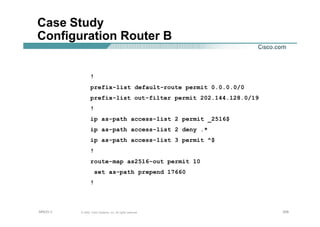 208208208© 2002, Cisco Systems, Inc. All rights reserved.AfNOG 3
Case Study
Configuration Router B
!
prefix-list default-route permit 0.0.0.0/0
prefix-list out-filter permit 202.144.128.0/19
!
ip as-path access-list 2 permit _2516$
ip as-path access-list 2 deny .*
ip as-path access-list 3 permit ^$
!
route-map as2516-out permit 10
set as-path prepend 17660
!
 