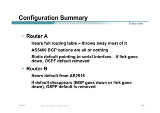 209209209© 2002, Cisco Systems, Inc. All rights reserved.AfNOG 3
Configuration Summary
• Router A
Hears full routing table – throws away most of it
AS5400 BGP options are all or nothing
Static default pointing to serial interface – if link goes
down, OSPF default removed
• Router B
Hears default from AS2516
If default disappears (BGP goes down or link goes
down), OSPF default is removed
 