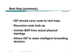 212121© 2002, Cisco Systems, Inc. All rights reserved.AfNOG 3
Next Hop (summary)
• IGP should carry route to next hops
• Recursive route look-up
• Unlinks BGP from actual physical
topology
• Allows IGP to make intelligent forwarding
decision
 
