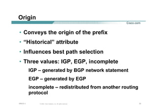 222222© 2002, Cisco Systems, Inc. All rights reserved.AfNOG 3
Origin
• Conveys the origin of the prefix
• “Historical” attribute
• Influences best path selection
• Three values: IGP, EGP, incomplete
IGP – generated by BGP network statement
EGP – generated by EGP
incomplete – redistributed from another routing
protocol
 