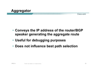 232323© 2002, Cisco Systems, Inc. All rights reserved.AfNOG 3
Aggregator
• Conveys the IP address of the router/BGP
speaker generating the aggregate route
• Useful for debugging purposes
• Does not influence best path selection
 