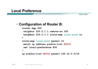 262626© 2002, Cisco Systems, Inc. All rights reserved.AfNOG 3
Local Preference
• Configuration of Router B:
router bgp 400
neighbor 220.5.1.1 remote-as 300
neighbor 220.5.1.1 route-map local-pref in
!
route-map local-pref permit 10
match ip address prefix-list MATCH
set local-preference 800
!
ip prefix-list MATCH permit 160.10.0.0/16
 