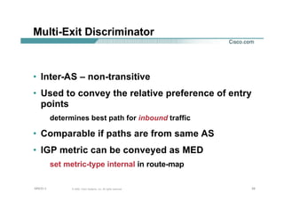 282828© 2002, Cisco Systems, Inc. All rights reserved.AfNOG 3
Multi-Exit Discriminator
• Inter-AS – non-transitive
• Used to convey the relative preference of entry
points
determines best path for inbound traffic
• Comparable if paths are from same AS
• IGP metric can be conveyed as MED
set metric-type internal in route-map
 