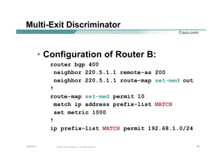 292929© 2002, Cisco Systems, Inc. All rights reserved.AfNOG 3
Multi-Exit Discriminator
• Configuration of Router B:
router bgp 400
neighbor 220.5.1.1 remote-as 200
neighbor 220.5.1.1 route-map set-med out
!
route-map set-med permit 10
match ip address prefix-list MATCH
set metric 1000
!
ip prefix-list MATCH permit 192.68.1.0/24
 