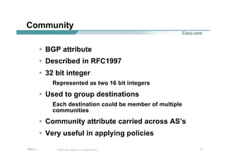 313131© 2002, Cisco Systems, Inc. All rights reserved.AfNOG 3
Community
• BGP attribute
• Described in RFC1997
• 32 bit integer
Represented as two 16 bit integers
• Used to group destinations
Each destination could be member of multiple
communities
• Community attribute carried across AS’s
• Very useful in applying policies
 