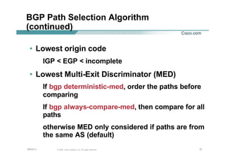 373737© 2002, Cisco Systems, Inc. All rights reserved.AfNOG 3
BGP Path Selection Algorithm
(continued)
• Lowest origin code
IGP < EGP < incomplete
• Lowest Multi-Exit Discriminator (MED)
If bgp deterministic-med, order the paths before
comparing
If bgp always-compare-med, then compare for all
paths
otherwise MED only considered if paths are from
the same AS (default)
 