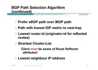 383838© 2002, Cisco Systems, Inc. All rights reserved.AfNOG 3
BGP Path Selection Algorithm
(continued)
• Prefer eBGP path over iBGP path
• Path with lowest IGP metric to next-hop
• Lowest router-id (originator-id for reflected
routes)
• Shortest Cluster-List
Client must be aware of Route Reflector
attributes!
• Lowest neighbour IP address
 