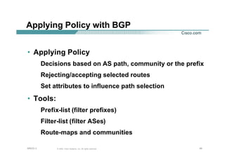 404040© 2002, Cisco Systems, Inc. All rights reserved.AfNOG 3
Applying Policy with BGP
• Applying Policy
Decisions based on AS path, community or the prefix
Rejecting/accepting selected routes
Set attributes to influence path selection
• Tools:
Prefix-list (filter prefixes)
Filter-list (filter ASes)
Route-maps and communities
 
