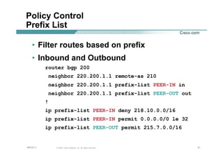 414141© 2002, Cisco Systems, Inc. All rights reserved.AfNOG 3
Policy Control
Prefix List
• Filter routes based on prefix
• Inbound and Outbound
router bgp 200
neighbor 220.200.1.1 remote-as 210
neighbor 220.200.1.1 prefix-list PEER-IN in
neighbor 220.200.1.1 prefix-list PEER-OUT out
!
ip prefix-list PEER-IN deny 218.10.0.0/16
ip prefix-list PEER-IN permit 0.0.0.0/0 le 32
ip prefix-list PEER-OUT permit 215.7.0.0/16
 