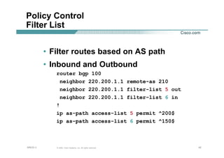 424242© 2002, Cisco Systems, Inc. All rights reserved.AfNOG 3
Policy Control
Filter List
• Filter routes based on AS path
• Inbound and Outbound
router bgp 100
neighbor 220.200.1.1 remote-as 210
neighbor 220.200.1.1 filter-list 5 out
neighbor 220.200.1.1 filter-list 6 in
!
ip as-path access-list 5 permit ^200$
ip as-path access-list 6 permit ^150$
 