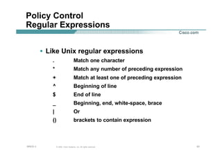 434343© 2002, Cisco Systems, Inc. All rights reserved.AfNOG 3
Policy Control
Regular Expressions
• Like Unix regular expressions
. Match one character
* Match any number of preceding expression
+ Match at least one of preceding expression
^ Beginning of line
$ End of line
_ Beginning, end, white-space, brace
| Or
() brackets to contain expression
 