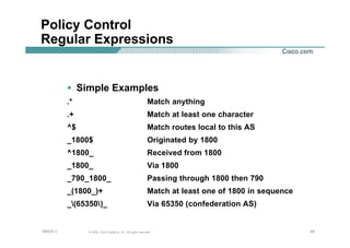 444444© 2002, Cisco Systems, Inc. All rights reserved.AfNOG 3
Policy Control
Regular Expressions
• Simple Examples
.* Match anything
.+ Match at least one character
^$ Match routes local to this AS
_1800$ Originated by 1800
^1800_ Received from 1800
_1800_ Via 1800
_790_1800_ Passing through 1800 then 790
_(1800_)+ Match at least one of 1800 in sequence
_(65350)_ Via 65350 (confederation AS)
 
