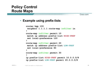 464646© 2002, Cisco Systems, Inc. All rights reserved.AfNOG 3
Policy Control
Route Maps
• Example using prefix-lists
router bgp 100
neighbor 1.1.1.1 route-map infilter in
!
route-map infilter permit 10
match ip address prefix-list HIGH-PREF
set local-preference 120
!
route-map infilter permit 20
match ip address prefix-list LOW-PREF
set local-preference 80
!
route-map infilter permit 30
!
ip prefix-list HIGH-PREF permit 10.0.0.0/8
ip prefix-list LOW-PREF permit 20.0.0.0/8
 
