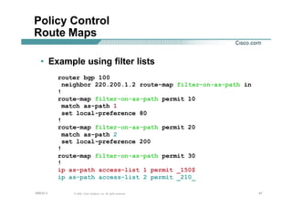 474747© 2002, Cisco Systems, Inc. All rights reserved.AfNOG 3
Policy Control
Route Maps
• Example using filter lists
router bgp 100
neighbor 220.200.1.2 route-map filter-on-as-path in
!
route-map filter-on-as-path permit 10
match as-path 1
set local-preference 80
!
route-map filter-on-as-path permit 20
match as-path 2
set local-preference 200
!
route-map filter-on-as-path permit 30
!
ip as-path access-list 1 permit _150$
ip as-path access-list 2 permit _210_
 