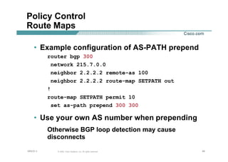 484848© 2002, Cisco Systems, Inc. All rights reserved.AfNOG 3
Policy Control
Route Maps
• Example configuration of AS-PATH prepend
router bgp 300
network 215.7.0.0
neighbor 2.2.2.2 remote-as 100
neighbor 2.2.2.2 route-map SETPATH out
!
route-map SETPATH permit 10
set as-path prepend 300 300
• Use your own AS number when prepending
Otherwise BGP loop detection may cause
disconnects
 