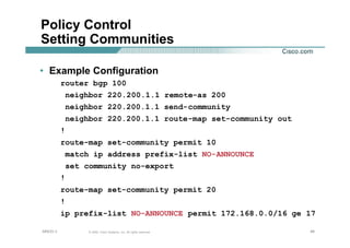 494949© 2002, Cisco Systems, Inc. All rights reserved.AfNOG 3
Policy Control
Setting Communities
• Example Configuration
router bgp 100
neighbor 220.200.1.1 remote-as 200
neighbor 220.200.1.1 send-community
neighbor 220.200.1.1 route-map set-community out
!
route-map set-community permit 10
match ip address prefix-list NO-ANNOUNCE
set community no-export
!
route-map set-community permit 20
!
ip prefix-list NO-ANNOUNCE permit 172.168.0.0/16 ge 17
 
