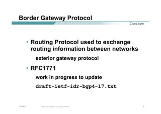 555© 2002, Cisco Systems, Inc. All rights reserved.AfNOG 3
Border Gateway Protocol
• Routing Protocol used to exchange
routing information between networks
exterior gateway protocol
• RFC1771
work in progress to update
draft-ietf-idr-bgp4-17.txt
 