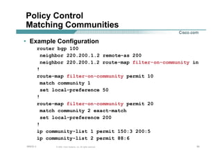 505050© 2002, Cisco Systems, Inc. All rights reserved.AfNOG 3
Policy Control
Matching Communities
• Example Configuration
router bgp 100
neighbor 220.200.1.2 remote-as 200
neighbor 220.200.1.2 route-map filter-on-community in
!
route-map filter-on-community permit 10
match community 1
set local-preference 50
!
route-map filter-on-community permit 20
match community 2 exact-match
set local-preference 200
!
ip community-list 1 permit 150:3 200:5
ip community-list 2 permit 88:6
 