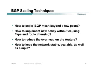 535353© 2002, Cisco Systems, Inc. All rights reserved.AfNOG 3
BGP Scaling Techniques
• How to scale iBGP mesh beyond a few peers?
• How to implement new policy without causing
flaps and route churning?
• How to reduce the overhead on the routers?
• How to keep the network stable, scalable, as well
as simple?
 