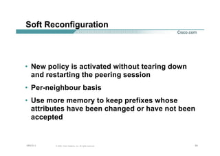 585858© 2002, Cisco Systems, Inc. All rights reserved.AfNOG 3
Soft Reconfiguration
• New policy is activated without tearing down
and restarting the peering session
• Per-neighbour basis
• Use more memory to keep prefixes whose
attributes have been changed or have not been
accepted
 