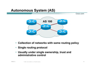 666© 2002, Cisco Systems, Inc. All rights reserved.AfNOG 3
Autonomous System (AS)
• Collection of networks with same routing policy
• Single routing protocol
• Usually under single ownership, trust and
administrative control
AS 100
 