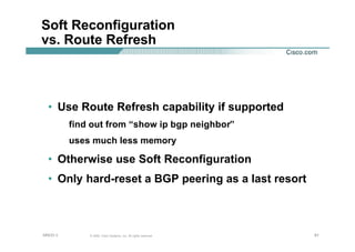 616161© 2002, Cisco Systems, Inc. All rights reserved.AfNOG 3
Soft Reconfiguration
vs. Route Refresh
• Use Route Refresh capability if supported
find out from “show ip bgp neighbor”
uses much less memory
• Otherwise use Soft Reconfiguration
• Only hard-reset a BGP peering as a last resort
 