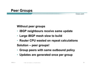 636363© 2002, Cisco Systems, Inc. All rights reserved.AfNOG 3
Peer Groups
Without peer groups
• iBGP neighbours receive same update
• Large iBGP mesh slow to build
• Router CPU wasted on repeat calculations
Solution – peer groups!
• Group peers with same outbound policy
• Updates are generated once per group
 