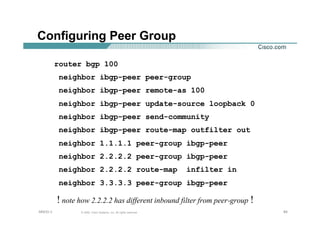 656565© 2002, Cisco Systems, Inc. All rights reserved.AfNOG 3
Configuring Peer Group
router bgp 100
neighbor ibgp-peer peer-group
neighbor ibgp-peer remote-as 100
neighbor ibgp-peer update-source loopback 0
neighbor ibgp-peer send-community
neighbor ibgp-peer route-map outfilter out
neighbor 1.1.1.1 peer-group ibgp-peer
neighbor 2.2.2.2 peer-group ibgp-peer
neighbor 2.2.2.2 route-map infilter in
neighbor 3.3.3.3 peer-group ibgp-peer
! note how 2.2.2.2 has different inbound filter from peer-group !
 