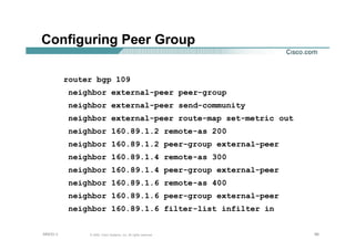 666666© 2002, Cisco Systems, Inc. All rights reserved.AfNOG 3
Configuring Peer Group
router bgp 109
neighbor external-peer peer-group
neighbor external-peer send-community
neighbor external-peer route-map set-metric out
neighbor 160.89.1.2 remote-as 200
neighbor 160.89.1.2 peer-group external-peer
neighbor 160.89.1.4 remote-as 300
neighbor 160.89.1.4 peer-group external-peer
neighbor 160.89.1.6 remote-as 400
neighbor 160.89.1.6 peer-group external-peer
neighbor 160.89.1.6 filter-list infilter in
 