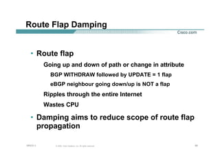 686868© 2002, Cisco Systems, Inc. All rights reserved.AfNOG 3
Route Flap Damping
• Route flap
Going up and down of path or change in attribute
BGP WITHDRAW followed by UPDATE = 1 flap
eBGP neighbour going down/up is NOT a flap
Ripples through the entire Internet
Wastes CPU
• Damping aims to reduce scope of route flap
propagation
 