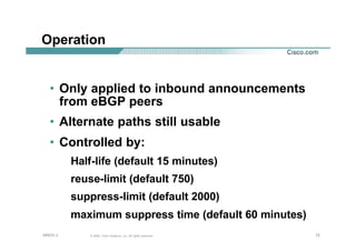727272© 2002, Cisco Systems, Inc. All rights reserved.AfNOG 3
Operation
• Only applied to inbound announcements
from eBGP peers
• Alternate paths still usable
• Controlled by:
Half-life (default 15 minutes)
reuse-limit (default 750)
suppress-limit (default 2000)
maximum suppress time (default 60 minutes)
 