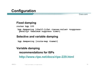 737373© 2002, Cisco Systems, Inc. All rights reserved.AfNOG 3
Configuration
Fixed damping
router bgp 100
bgp dampening [<half-life> <reuse-value> <suppress-
penalty> <maximum suppress time>]
Selective and variable damping
bgp dampening [route-map <name>]
Variable damping
recommendations for ISPs
http://www.ripe.net/docs/ripe-229.html
 