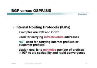 777777© 2002, Cisco Systems, Inc. All rights reserved.AfNOG 3
BGP versus OSPF/ISIS
• Internal Routing Protocols (IGPs)
examples are ISIS and OSPF
used for carrying infrastructure addresses
NOT used for carrying Internet prefixes or
customer prefixes
design goal is to minimise number of prefixes
in IGP to aid scalability and rapid convergence
 