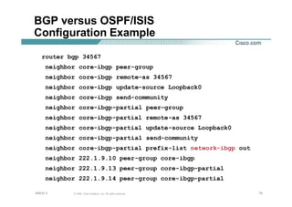 797979© 2002, Cisco Systems, Inc. All rights reserved.AfNOG 3
BGP versus OSPF/ISIS
Configuration Example
router bgp 34567
neighbor core-ibgp peer-group
neighbor core-ibgp remote-as 34567
neighbor core-ibgp update-source Loopback0
neighbor core-ibgp send-community
neighbor core-ibgp-partial peer-group
neighbor core-ibgp-partial remote-as 34567
neighbor core-ibgp-partial update-source Loopback0
neighbor core-ibgp-partial send-community
neighbor core-ibgp-partial prefix-list network-ibgp out
neighbor 222.1.9.10 peer-group core-ibgp
neighbor 222.1.9.13 peer-group core-ibgp-partial
neighbor 222.1.9.14 peer-group core-ibgp-partial
 
