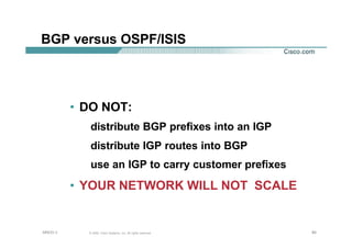 808080© 2002, Cisco Systems, Inc. All rights reserved.AfNOG 3
BGP versus OSPF/ISIS
• DO NOT:
distribute BGP prefixes into an IGP
distribute IGP routes into BGP
use an IGP to carry customer prefixes
• YOUR NETWORK WILL NOT SCALE
 
