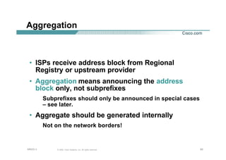 828282© 2002, Cisco Systems, Inc. All rights reserved.AfNOG 3
Aggregation
• ISPs receive address block from Regional
Registry or upstream provider
• Aggregation means announcing the address
block only, not subprefixes
Subprefixes should only be announced in special cases
– see later.
• Aggregate should be generated internally
Not on the network borders!
 
