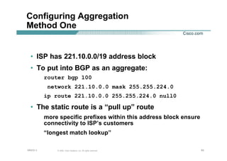 838383© 2002, Cisco Systems, Inc. All rights reserved.AfNOG 3
Configuring Aggregation
Method One
• ISP has 221.10.0.0/19 address block
• To put into BGP as an aggregate:
router bgp 100
network 221.10.0.0 mask 255.255.224.0
ip route 221.10.0.0 255.255.224.0 null0
• The static route is a “pull up” route
more specific prefixes within this address block ensure
connectivity to ISP’s customers
“longest match lookup”
 
