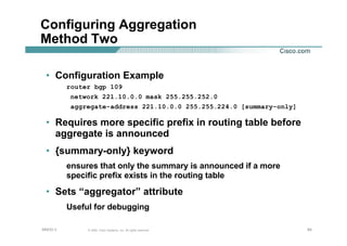 848484© 2002, Cisco Systems, Inc. All rights reserved.AfNOG 3
Configuring Aggregation
Method Two
• Configuration Example
router bgp 109
network 221.10.0.0 mask 255.255.252.0
aggregate-address 221.10.0.0 255.255.224.0 [summary-only]
• Requires more specific prefix in routing table before
aggregate is announced
• {summary-only} keyword
ensures that only the summary is announced if a more
specific prefix exists in the routing table
• Sets “aggregator” attribute
Useful for debugging
 